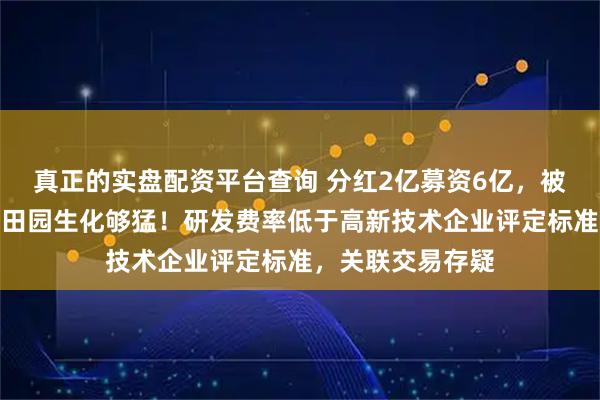 真正的实盘配资平台查询 分红2亿募资6亿，被抽中现场检查的田园生化够猛！研发费率低于高新技术企业评定标准，关联交易存疑