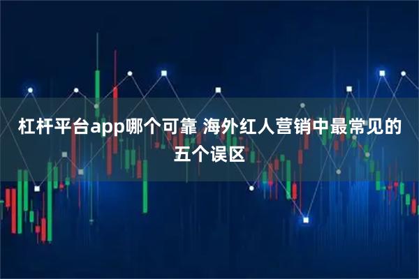杠杆平台app哪个可靠 海外红人营销中最常见的五个误区