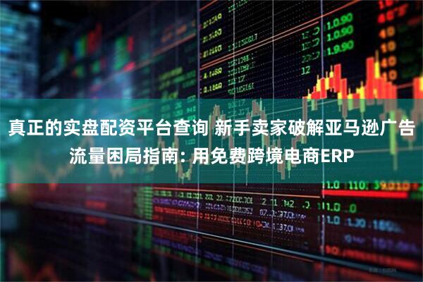 真正的实盘配资平台查询 新手卖家破解亚马逊广告流量困局指南: 用免费跨境电商ERP