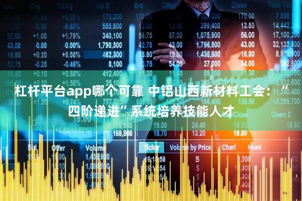 杠杆平台app哪个可靠 中铝山西新材料工会：“四阶递进”系统培养技能人才