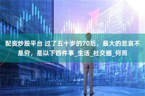 配资炒股平台 过了五十岁的70后，最大的悲哀不是穷，是以下四件事_生活_社交圈_何而