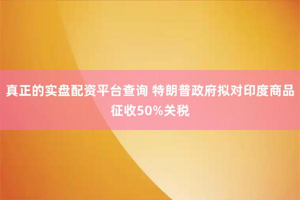真正的实盘配资平台查询 特朗普政府拟对印度商品征收50%关税