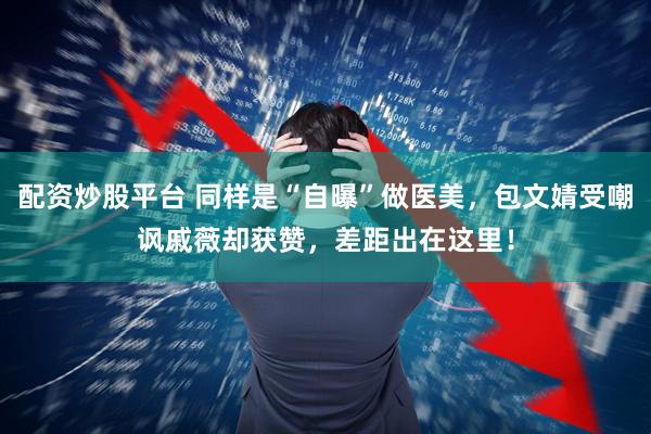 配资炒股平台 同样是“自曝”做医美，包文婧受嘲讽戚薇却获赞，差距出在这里！
