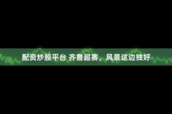 配资炒股平台 齐鲁超赛，风景这边独好