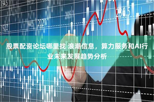 股票配资论坛哪里找 浪潮信息，算力服务和AI行业未来发展趋势分析