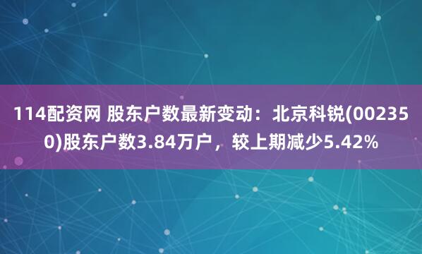 114配资网 股东户数最新变动：北京科锐(002350)股东户数3.84万户，较上期减少5.42%