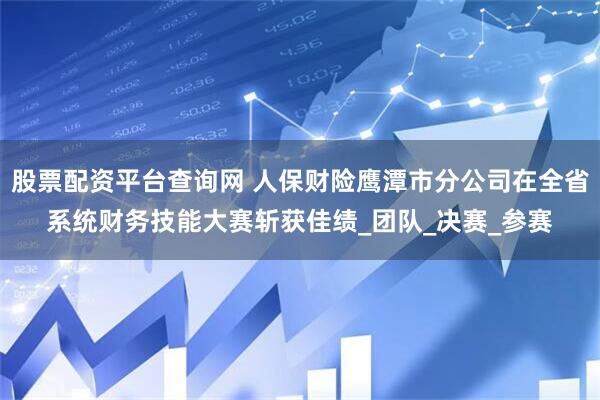 股票配资平台查询网 人保财险鹰潭市分公司在全省系统财务技能大赛斩获佳绩_团队_决赛_参赛