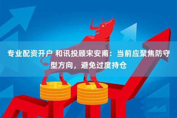 专业配资开户 和讯投顾宋安甫：当前应聚焦防守型方向，避免过度持仓