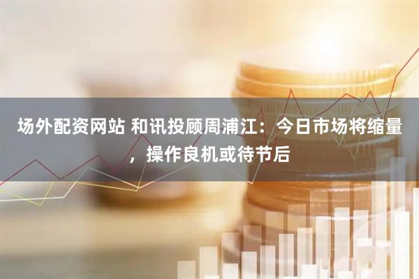 场外配资网站 和讯投顾周浦江：今日市场将缩量，操作良机或待节后