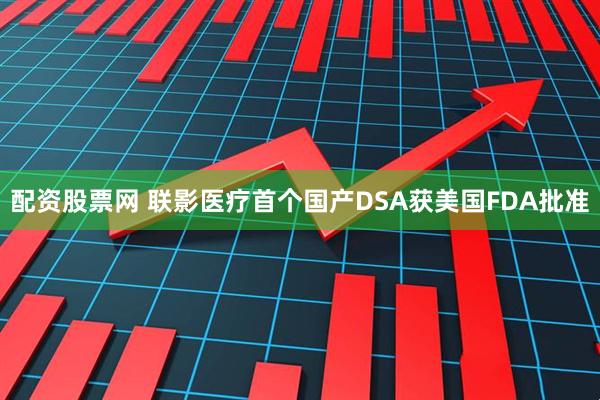 配资股票网 联影医疗首个国产DSA获美国FDA批准