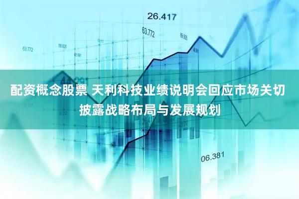 配资概念股票 天利科技业绩说明会回应市场关切 披露战略布局与发展规划