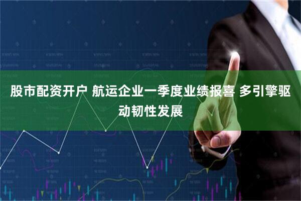 股市配资开户 航运企业一季度业绩报喜 多引擎驱动韧性发展