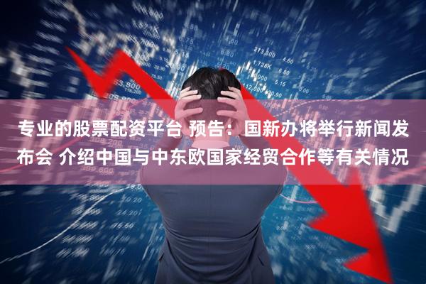 专业的股票配资平台 预告：国新办将举行新闻发布会 介绍中国与中东欧国家经贸合作等有关情况