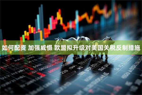 如何配资 加强威慑 欧盟拟升级对美国关税反制措施