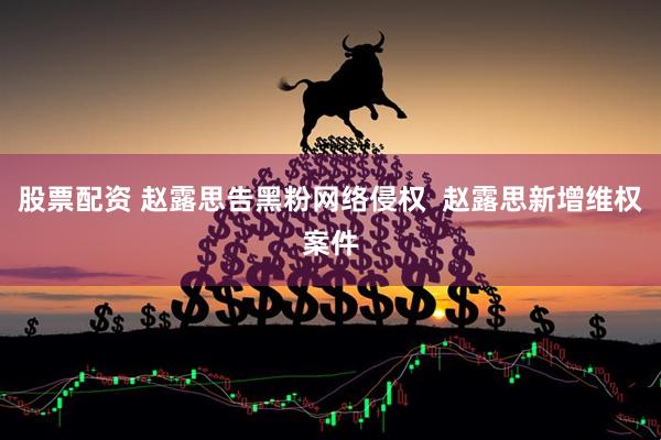 股票配资 赵露思告黑粉网络侵权  赵露思新增维权案件