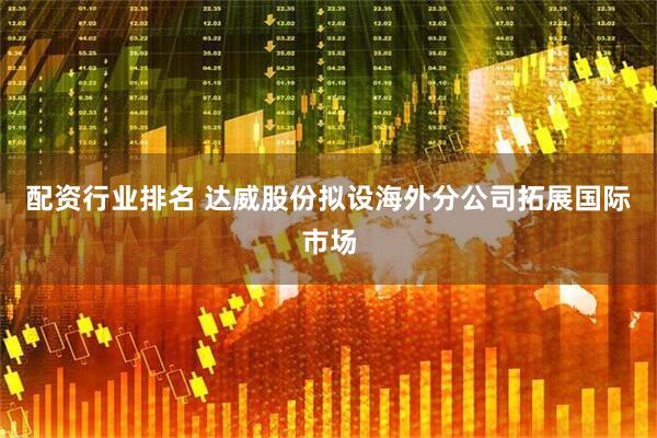 配资行业排名 达威股份拟设海外分公司拓展国际市场