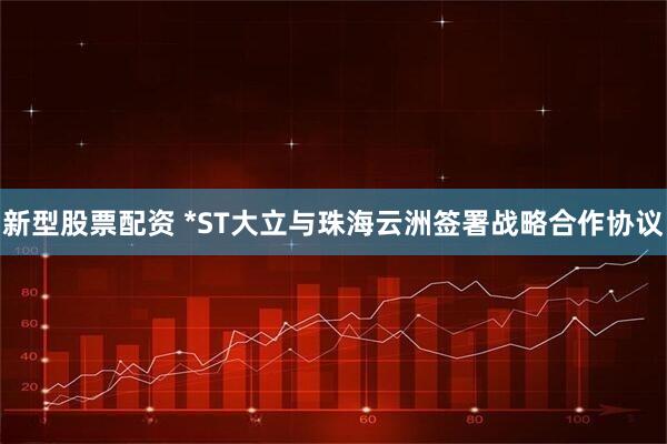 新型股票配资 *ST大立与珠海云洲签署战略合作协议