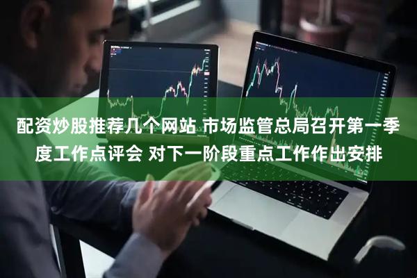 配资炒股推荐几个网站 市场监管总局召开第一季度工作点评会 对下一阶段重点工作作出安排