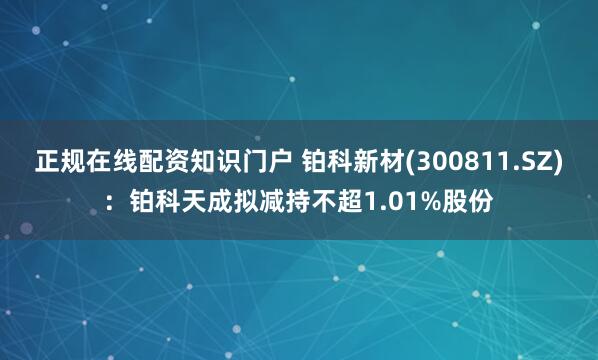 正规在线配资知识门户 铂科新材(300811.SZ)：铂科天成拟减持不超1.01%股份