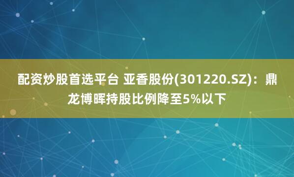 配资炒股首选平台 亚香股份(301220.SZ)：鼎龙博晖持股比例降至5%以下