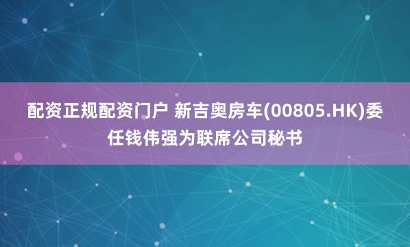 配资正规配资门户 新吉奥房车(00805.HK)委任钱伟强为联席公司秘书