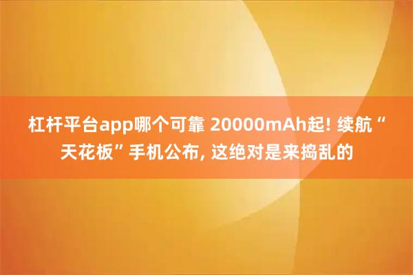 杠杆平台app哪个可靠 20000mAh起! 续航“天花板”手机公布, 这绝对是来捣乱的
