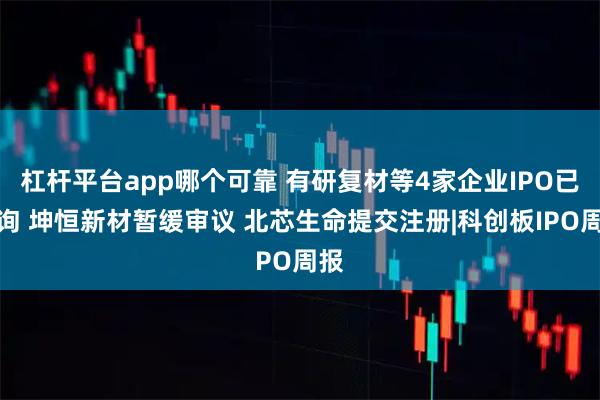 杠杆平台app哪个可靠 有研复材等4家企业IPO已问询 坤恒新材暂缓审议 北芯生命提交注册|科创板IPO周报