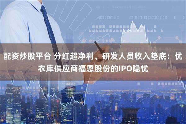 配资炒股平台 分红超净利、研发人员收入垫底：优衣库供应商福恩股份的IPO隐忧