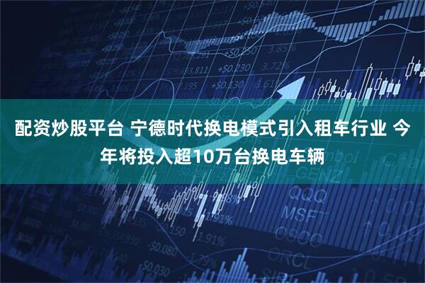 配资炒股平台 宁德时代换电模式引入租车行业 今年将投入超10万台换电车辆