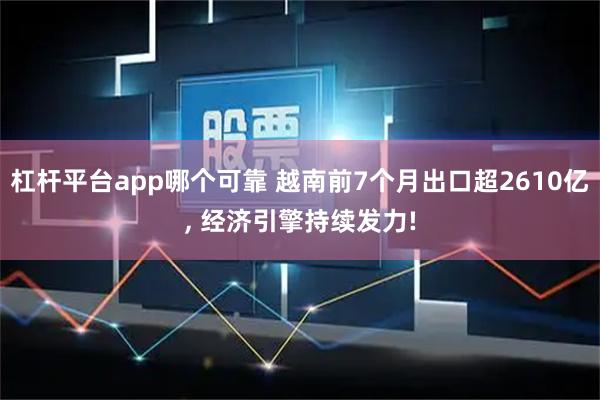 杠杆平台app哪个可靠 越南前7个月出口超2610亿, 经济引擎持续发力!