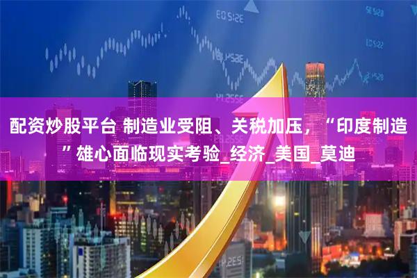 配资炒股平台 制造业受阻、关税加压，“印度制造”雄心面临现实考验_经济_美国_莫迪