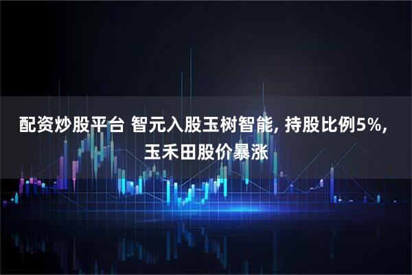 配资炒股平台 智元入股玉树智能, 持股比例5%, 玉禾田股价暴涨