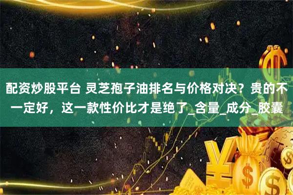 配资炒股平台 灵芝孢子油排名与价格对决？贵的不一定好，这一款性价比才是绝了_含量_成分_胶囊