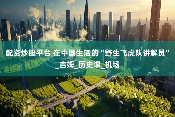 配资炒股平台 在中国生活的“野生飞虎队讲解员”_吉姆_历史课_机场