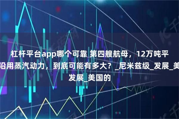 杠杆平台app哪个可靠 第四艘航母，12万吨平台，沿用蒸汽动力，到底可能有多大？_尼米兹级_发展_美国的