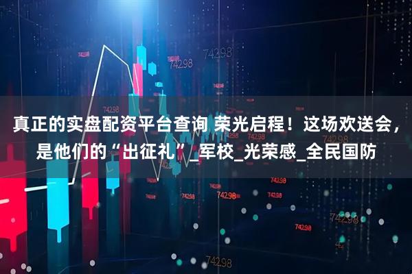 真正的实盘配资平台查询 荣光启程！这场欢送会，是他们的“出征礼”_军校_光荣感_全民国防