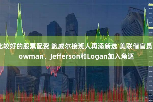 比较好的股票配资 鲍威尔接班人再添新选 美联储官员Bowman、Jefferson和Logan加入角逐