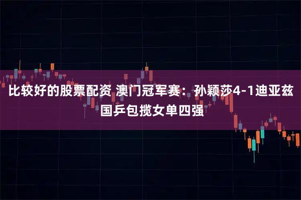 比较好的股票配资 澳门冠军赛：孙颖莎4-1迪亚兹 国乒包揽女单四强