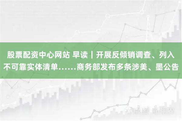 股票配资中心网站 早读｜开展反倾销调查、列入不可靠实体清单……商务部发布多条涉美、墨公告