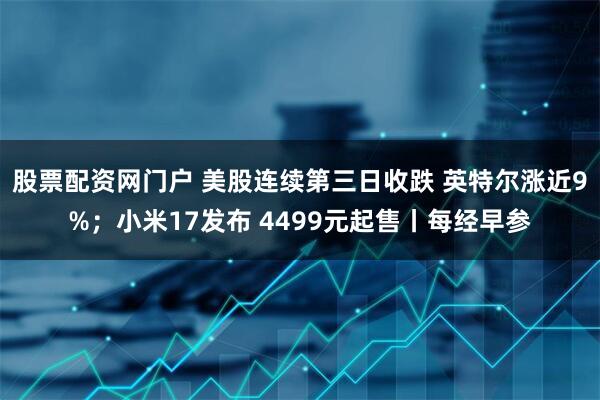 股票配资网门户 美股连续第三日收跌 英特尔涨近9%；小米17发布 4499元起售丨每经早参