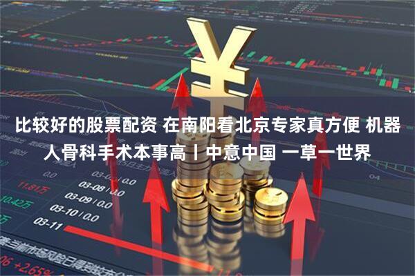 比较好的股票配资 在南阳看北京专家真方便 机器人骨科手术本事高丨中意中国 一草一世界