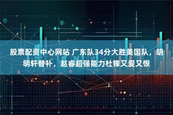 股票配资中心网站 广东队34分大胜美国队，胡明轩替补，赵睿超强能力杜锋又爱又恨