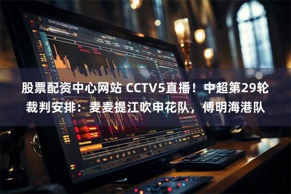股票配资中心网站 CCTV5直播！中超第29轮裁判安排：麦麦提江吹申花队，傅明海港队