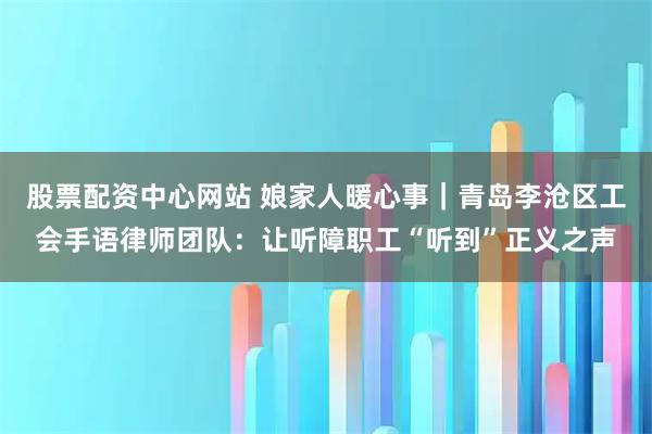 股票配资中心网站 娘家人暖心事｜青岛李沧区工会手语律师团队：让听障职工“听到”正义之声