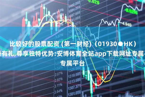 比较好的股票配资 (第一财经)（01930●HK）注册有礼,尊享独特优势:安博体育全站app下载网址专属平台