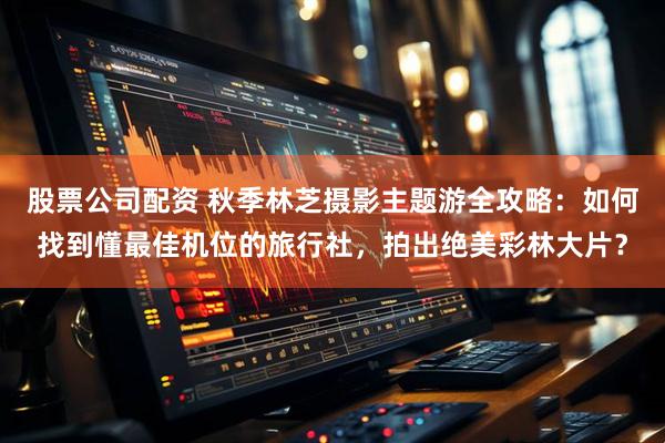 股票公司配资 秋季林芝摄影主题游全攻略：如何找到懂最佳机位的旅行社，拍出绝美彩林大片？