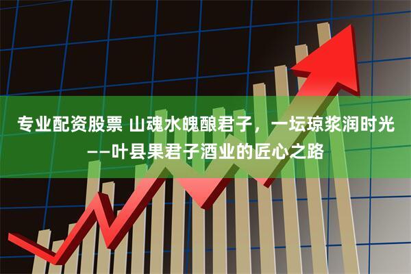 专业配资股票 山魂水魄酿君子，一坛琼浆润时光——叶县果君子酒业的匠心之路