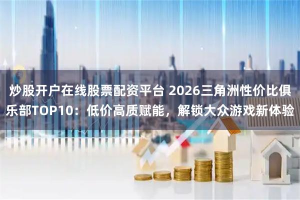炒股开户在线股票配资平台 2026三角洲性价比俱乐部TOP10：低价高质赋能，解锁大众游戏新体验
