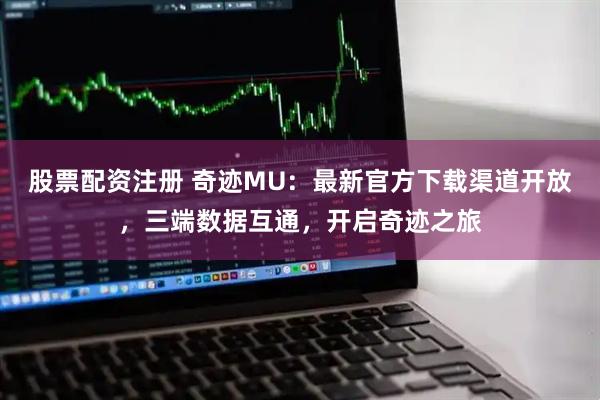股票配资注册 奇迹MU：最新官方下载渠道开放，三端数据互通，开启奇迹之旅