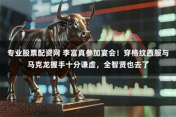 专业股票配资网 李富真参加宴会！穿格纹西服与马克龙握手十分谦虚，全智贤也去了